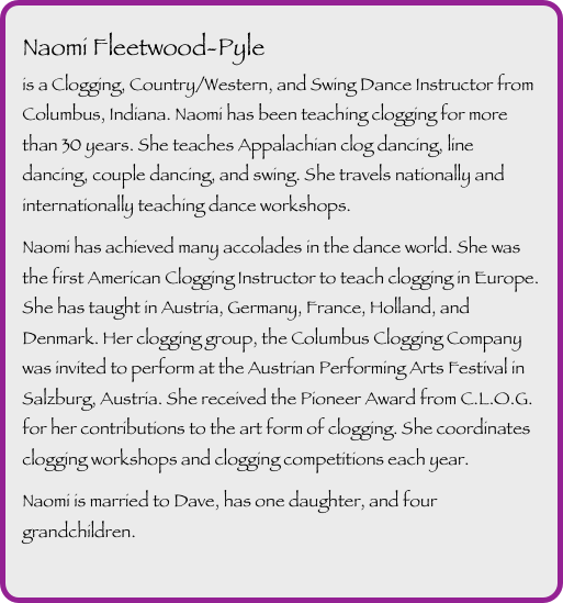 
Naomi Fleetwood-Pyle
is a Clogging, Country/Western, and Swing Dance Instructor from Columbus, Indiana. Naomi has been teaching clogging for more than 30 years. She teaches Appalachian clog dancing, line dancing, couple dancing, and swing. She travels nationally and internationally teaching dance workshops.

Naomi has achieved many accolades in the dance world. She was the first American Clogging Instructor to teach clogging in Europe. She has taught in Austria, Germany, France, Holland, and Denmark. Her clogging group, the Columbus Clogging Company was invited to perform at the Austrian Performing Arts Festival in Salzburg, Austria. She received the Pioneer Award from C.L.O.G. for her contributions to the art form of clogging. She coordinates clogging workshops and clogging competitions each year. 

Naomi is married to Dave, has one daughter, and four grandchildren.